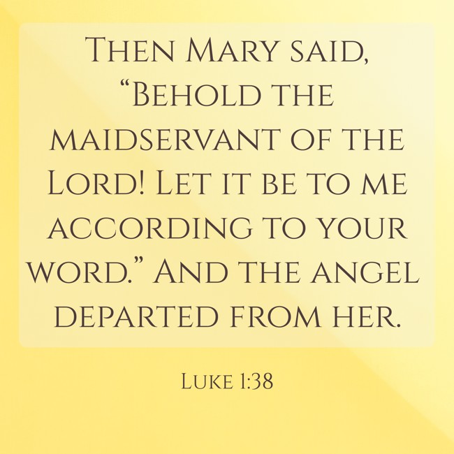 Then Mary said, “Behold the maidservant of the Lord! Let it be to me according to your word.” And the angel departed from her. - Luke 1:38
