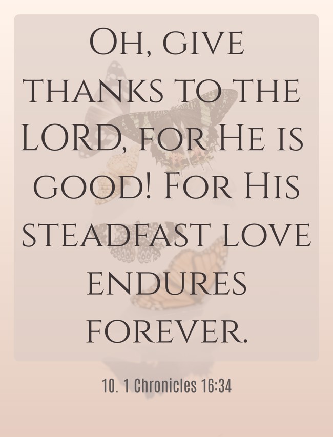 Oh, give thanks to the LORD, for He is good! For His steadfast love endures forever.
- 10. 1 Chronicles 16:34