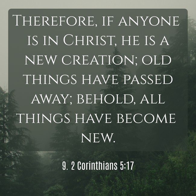 Therefore, if anyone is in Christ, he is a new creation; old things have passed away; behold, all things have become new. - 9. 2 Corinthians 5:17