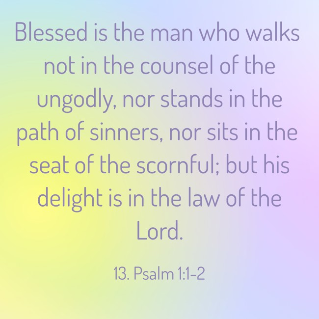 Blessed is the man who walks not in the counsel of the ungodly, nor stands in the path of sinners, nor sits in the seat of the scornful; but his delight is in the law of the Lord. - 13. Psalm 1:1-2