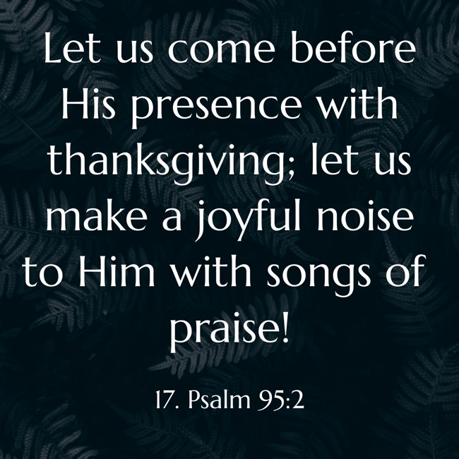 Let us come before His presence with thanksgiving; let us make a joyful noise to Him with songs of praise!
- 17. Psalm 95:2