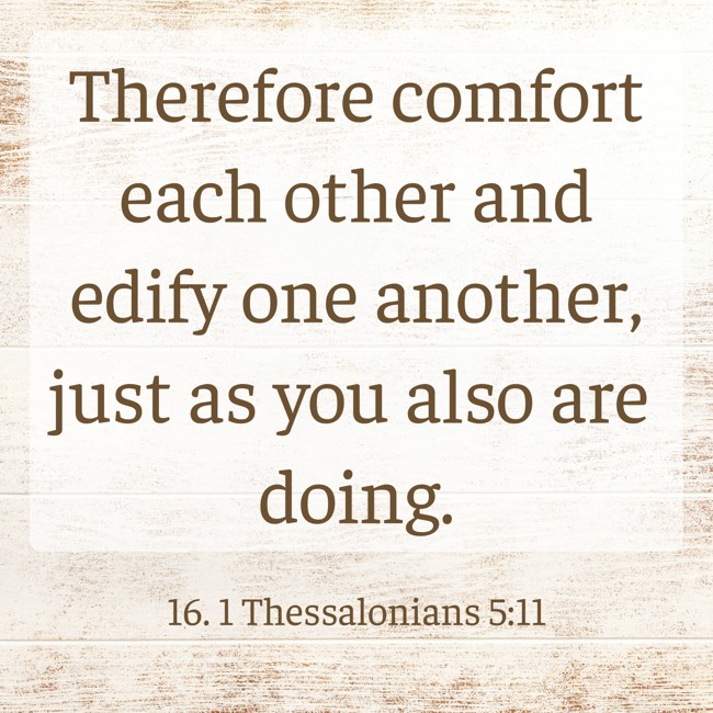 Therefore comfort each other and edify one another, just as you also are doing. - 16. 1 Thessalonians 5:11