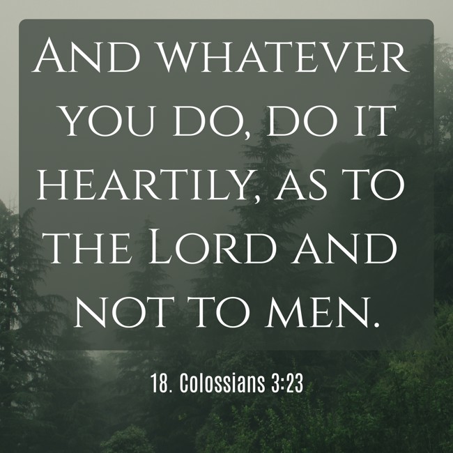 And whatever you do, do it heartily, as to the Lord and not to men. - 18. Colossians 3:23