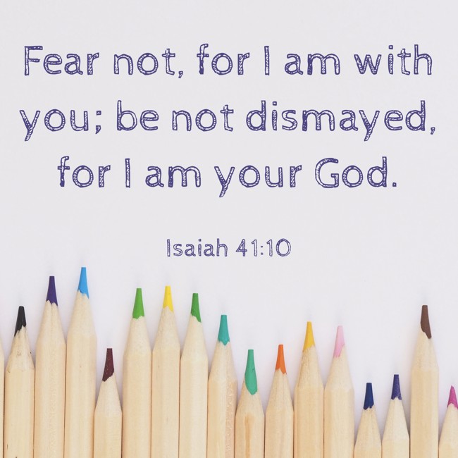  Fear not, for I am with you; be not dismayed, for I am your God.   - Isaiah 41:10 