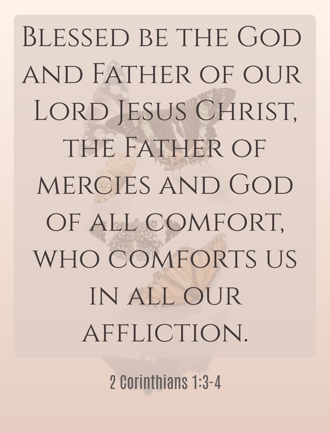  Blessed be the God and Father of our Lord Jesus Christ, the Father of mercies and God of all comfort, who comforts us in all our affliction.   - 2 Corinthians 1:3-4 