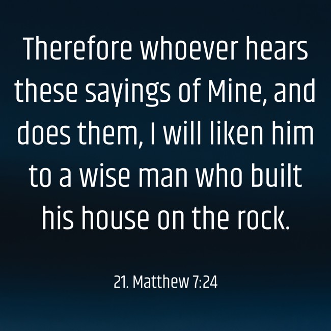 Therefore whoever hears these sayings of Mine, and does them, I will liken him to a wise man who built his house on the rock. - 21. Matthew 7:24