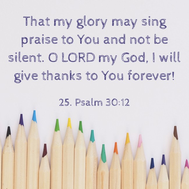 That my glory may sing praise to You and not be silent. O LORD my God, I will give thanks to You forever!
- 25. Psalm 30:12