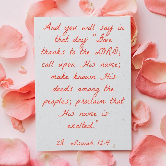 And you will say in that day: “Give thanks to the LORD; call upon His name; make known His deeds among the peoples; proclaim that His name is exalted.”
- 28. Isaiah 12:4
