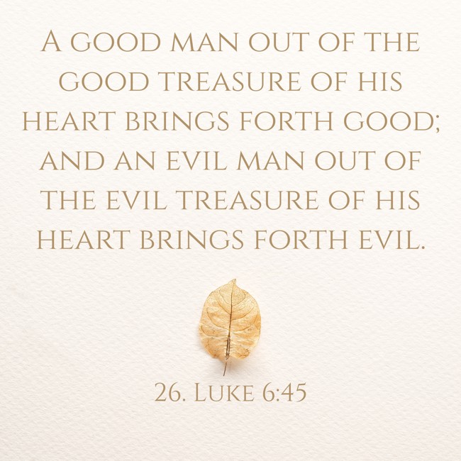 A good man out of the good treasure of his heart brings forth good; and an evil man out of the evil treasure of his heart brings forth evil. - 26. Luke 6:45