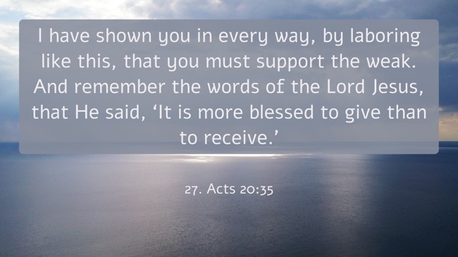 I have shown you in every way, by laboring like this, that you must support the weak. And remember the words of the Lord Jesus, that He said, ‘It is more blessed to give than to receive.’ - 27. Acts 20:35