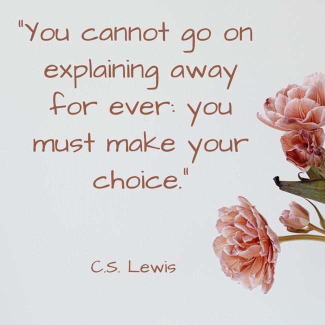 You cannot go on explaining away for ever: you must make your choice. - C.S. Lewis