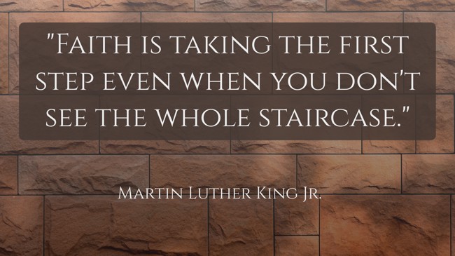 Faith is taking the first step even when you don't see the whole staircase. - Martin Luther King Jr.