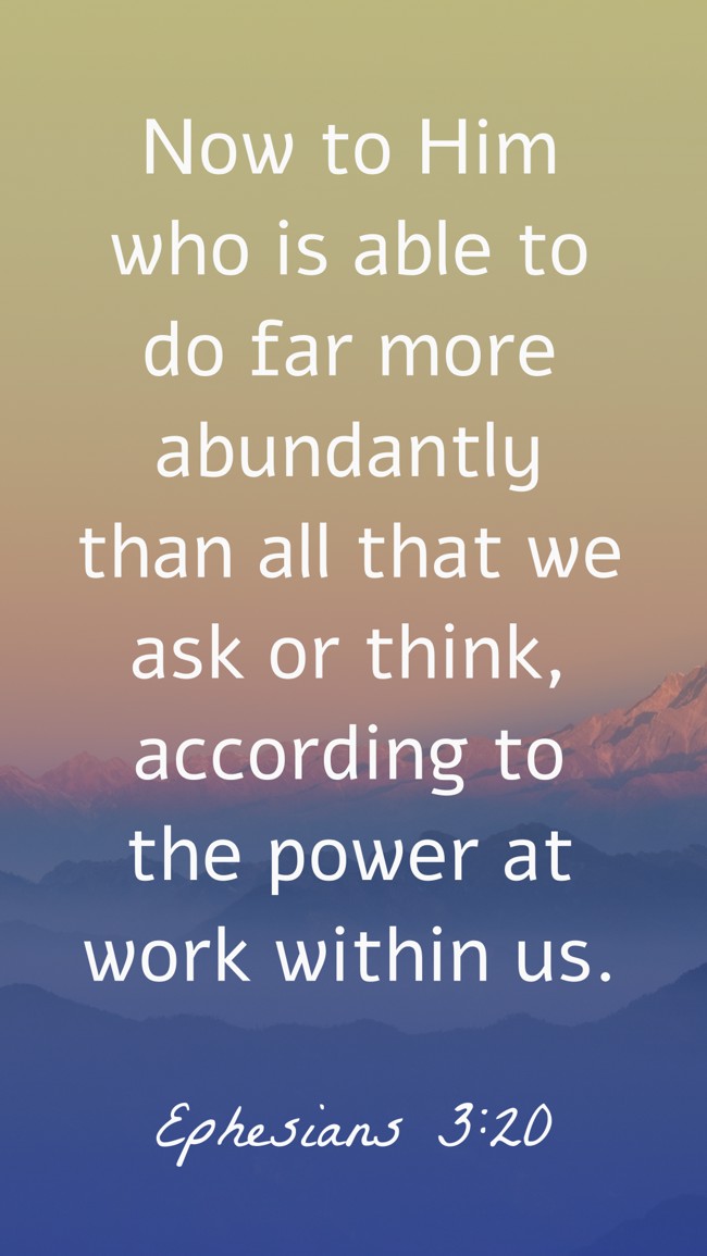  Now to Him who is able to do far more abundantly than all that we ask or think, according to the power at work within us.   - Ephesians 3:20 
