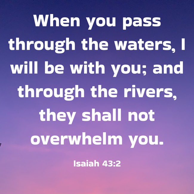  When you pass through the waters, I will be with you; and through the rivers, they shall not overwhelm you.   - Isaiah 43:2 