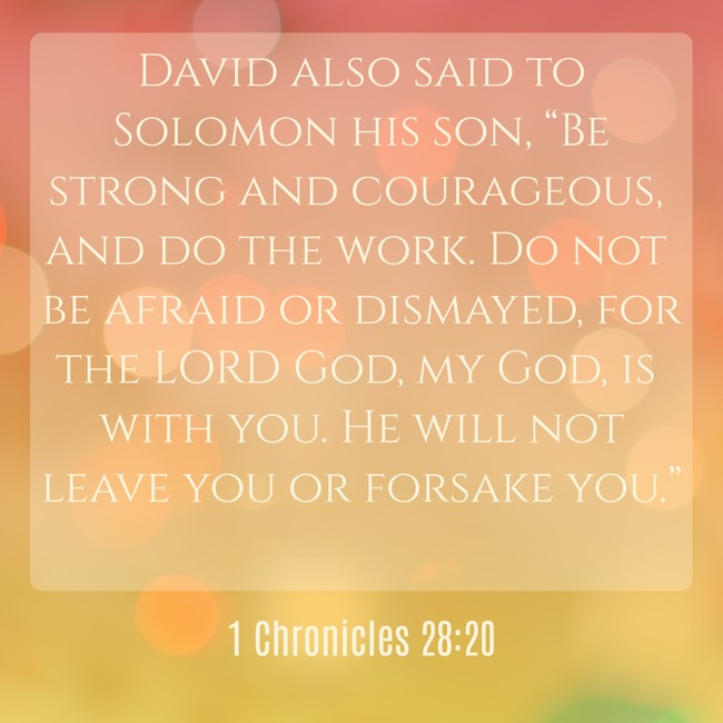 David also said to Solomon his son, “Be strong and courageous, and do the work. Do not be afraid or dismayed, for the LORD God, my God, is with you. He will not leave you or forsake you.” - 1 Chronicles 28:20