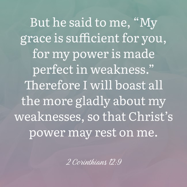 But he said to me, “My grace is sufficient for you, for my power is made perfect in weakness.” Therefore I will boast all the more gladly about my weaknesses, so that Christ’s power may rest on me. - 2 Corinthians 12:9