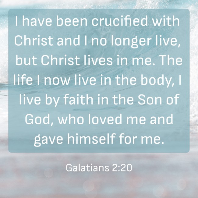I have been crucified with Christ and I no longer live, but Christ lives in me. The life I now live in the body, I live by faith in the Son of God, who loved me and gave himself for me. - Galatians 2:20