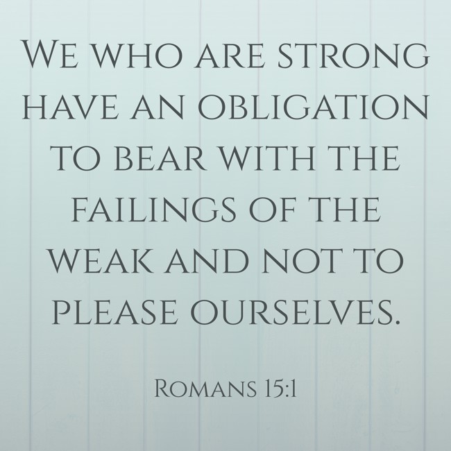 We who are strong have an obligation to bear with the failings of the weak and not to please ourselves. - Romans 15:1