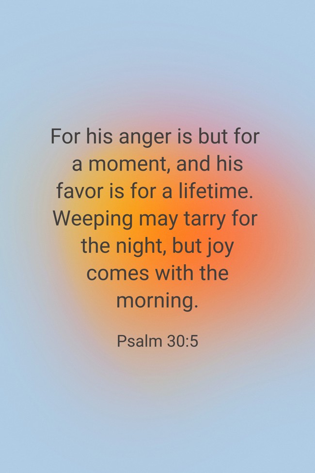 For his anger is but for a moment, and his favor is for a lifetime. Weeping may tarry for the night, but joy comes with the morning. - Psalm 30:5