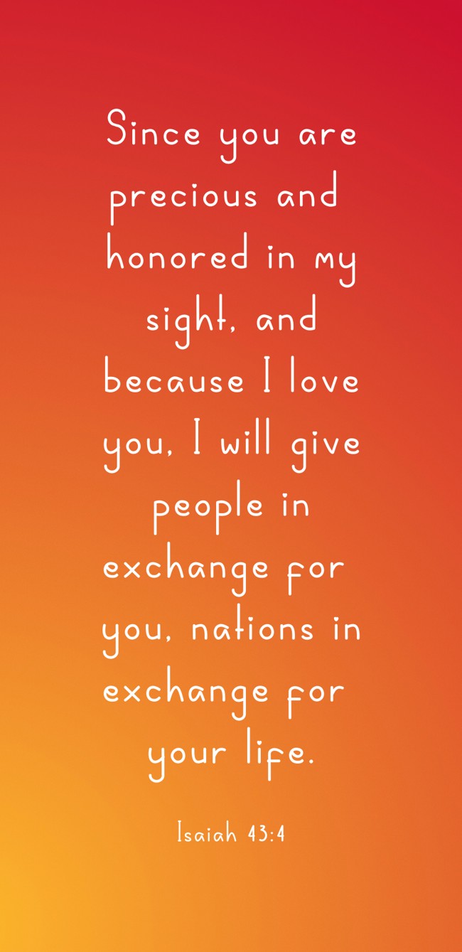 Since you are precious and honored in my sight, and because I love you, I will give people in exchange for you, nations in exchange for your life. - Isaiah 43:4