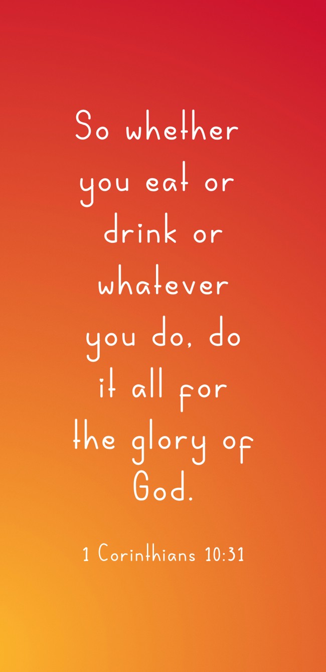 So whether you eat or drink or whatever you do, do it all for the glory of God. - 1 Corinthians 10:31
