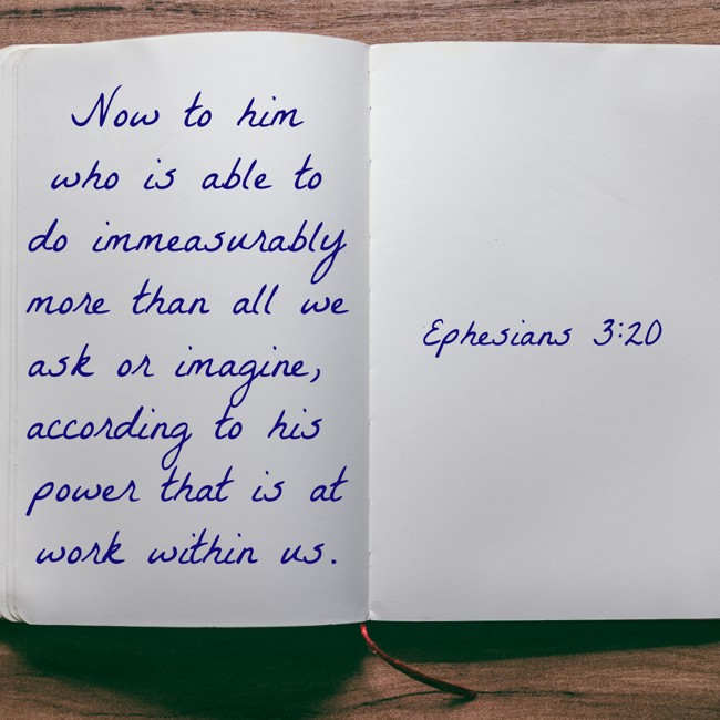 Now to him who is able to do immeasurably more than all we ask or imagine, according to his power that is at work within us. - Ephesians 3:20