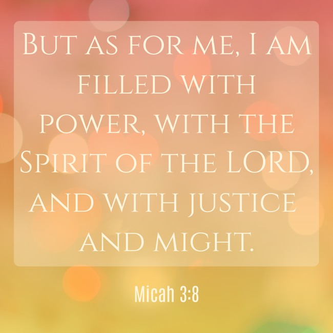 But as for me, I am filled with power, with the Spirit of the LORD, and with justice and might. - Micah 3:8