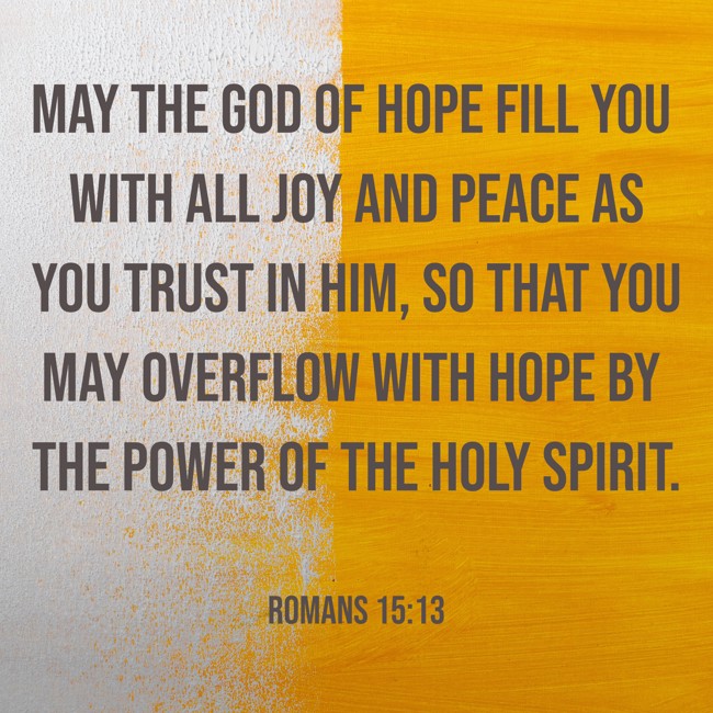 May the God of hope fill you with all joy and peace as you trust in him, so that you may overflow with hope by the power of the Holy Spirit. - Romans 15:13