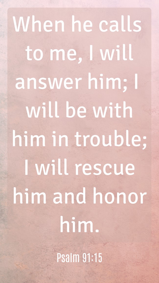 When he calls to me, I will answer him; I will be with him in trouble; I will rescue him and honor him. - Psalm 91:15