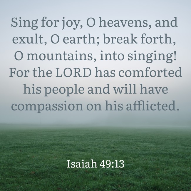 Sing for joy, O heavens, and exult, O earth; break forth, O mountains, into singing! For the LORD has comforted his people and will have compassion on his afflicted. - Isaiah 49:13