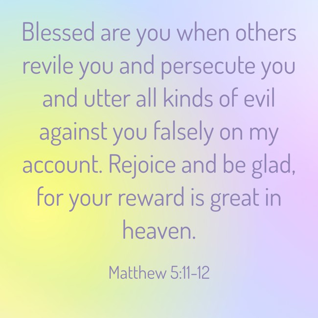Blessed are you when others revile you and persecute you and utter all kinds of evil against you falsely on my account. Rejoice and be glad, for your reward is great in heaven. - Matthew 5:11-12