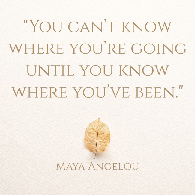 You can’t know where you’re going until you know where you’ve been. - Maya Angelou