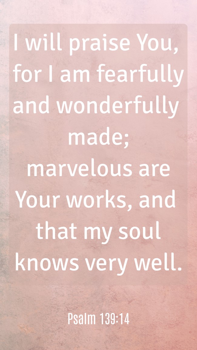 I will praise You, for I am fearfully and wonderfully made; marvelous are Your works, and that my soul knows very well. - Psalm 139:14