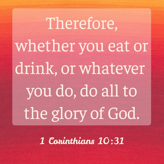 Therefore, whether you eat or drink, or whatever you do, do all to the glory of God. - 1 Corinthians 10:31