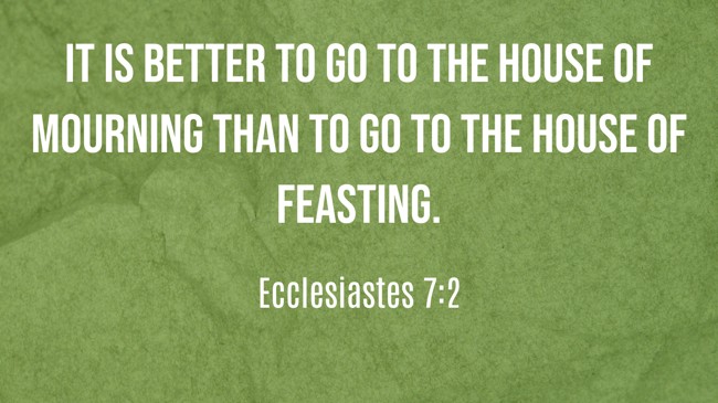  It is better to go to the house of mourning than to go to the house of feasting.   - Ecclesiastes 7:2 