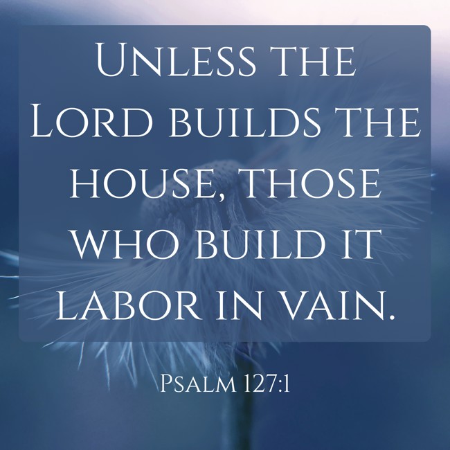 Unless the Lord builds the house, those who build it labor in vain. - Psalm 127:1
