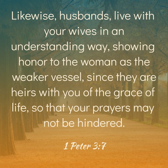Likewise, husbands, live with your wives in an understanding way, showing honor to the woman as the weaker vessel, since they are heirs with you of the grace of life, so that your prayers may not be hindered. - 1 Peter 3:7