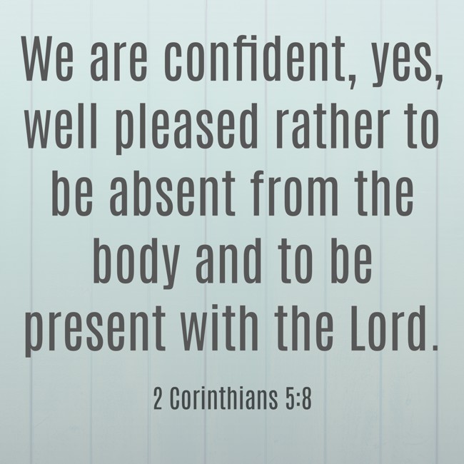  We are confident, yes, well pleased rather to be absent from the body and to be present with the Lord.   - 2 Corinthians 5:8 