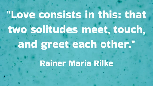 Love consists in this: that two solitudes meet, touch, and greet each other. - Rainer Maria Rilke