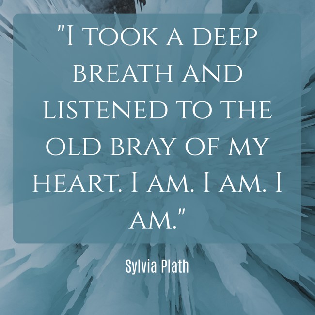  I took a deep breath and listened to the old bray of my heart. I am. I am. I am.   - Sylvia Plath 