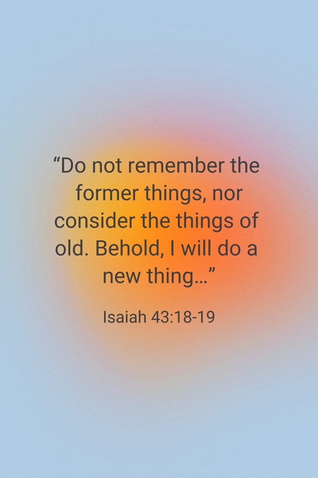“Do not remember the former things, nor consider the things of old. Behold, I will do a new thing…” - Isaiah 43:18-19
