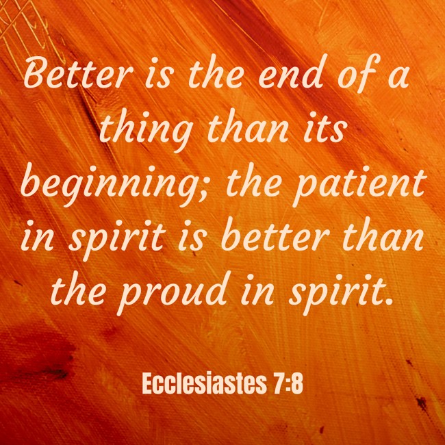Better is the end of a thing than its beginning; the patient in spirit is better than the proud in spirit. - Ecclesiastes 7:8