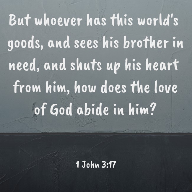 But whoever has this world's goods, and sees his brother in need, and shuts up his heart from him, how does the love of God abide in him? - 1 John 3:17