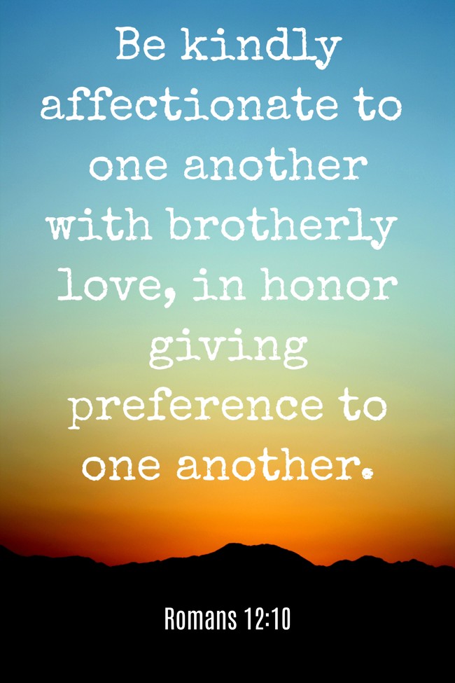 Be kindly affectionate to one another with brotherly love, in honor giving preference to one another. - Romans 12:10