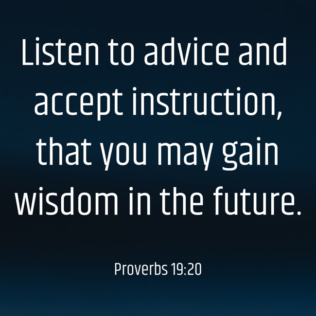 Listen to advice and accept instruction, that you may gain wisdom in the future. - Proverbs 19:20
