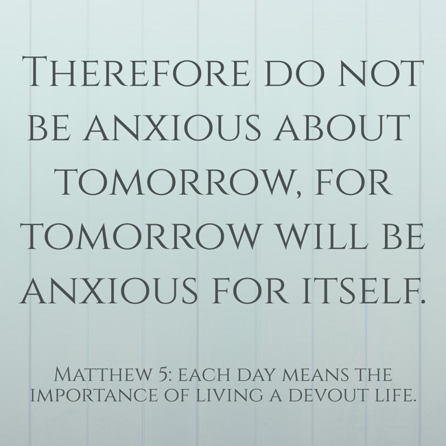 Therefore do not be anxious about tomorrow, for tomorrow will be anxious for itself. - Matthew 5: each day means the importance of living a devout life.