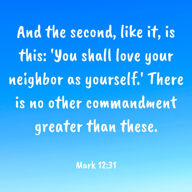 And the second, like it, is this: 'You shall love your neighbor as yourself.' There is no other commandment greater than these. - Mark 12:31