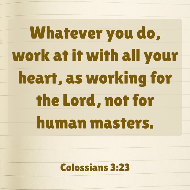 Whatever you do, work at it with all your heart, as working for the Lord, not for human masters. - Colossians 3:23