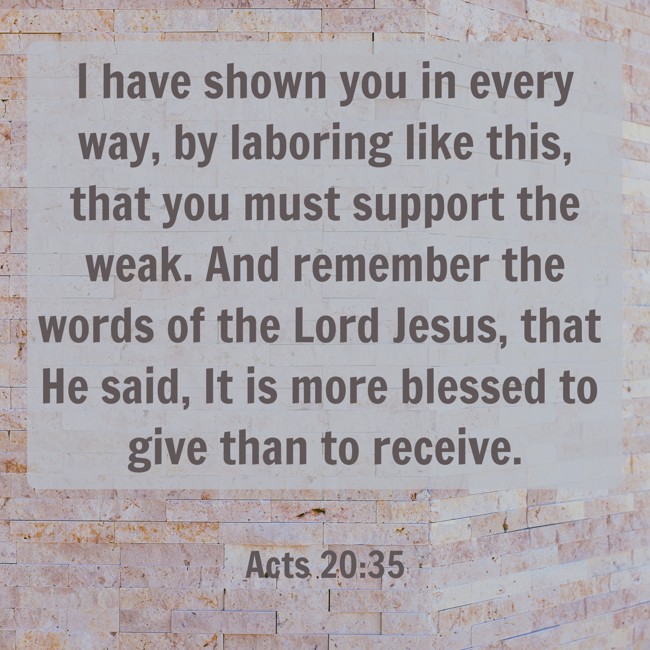 I have shown you in every way, by laboring like this, that you must support the weak. And remember the words of the Lord Jesus, that He said, It is more blessed to give than to receive. - Acts 20:35