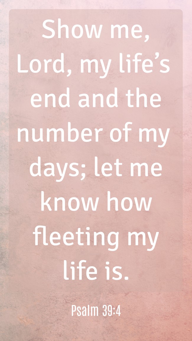 Show me, Lord, my life’s end and the number of my days; let me know how fleeting my life is. - Psalm 39:4